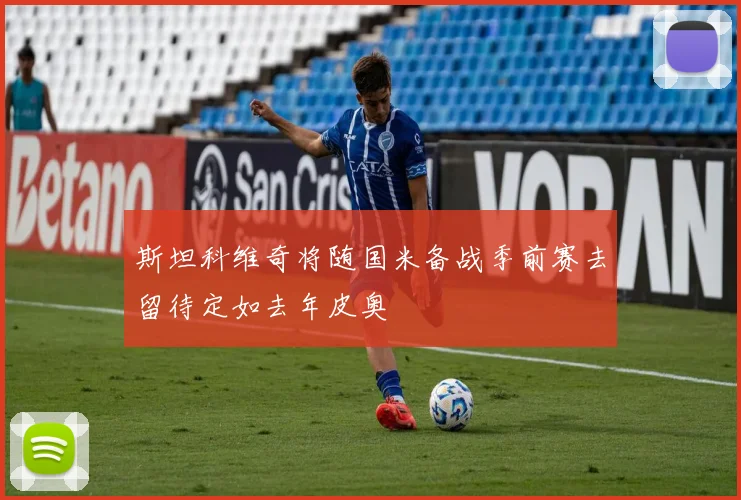 斯坦科维奇将随国米备战季前赛去留待定如去年皮奥
