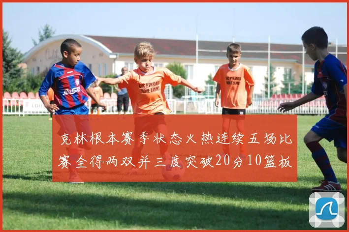 克林根本赛季状态火热连续五场比赛全得两双并三度突破20分10篮板大关