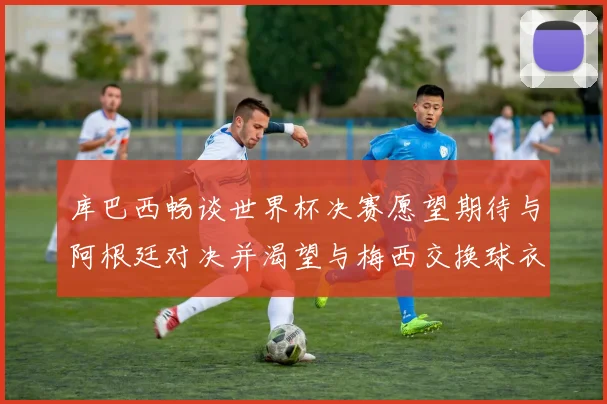 库巴西畅谈世界杯决赛愿望期待与阿根廷对决并渴望与梅西交换球衣
