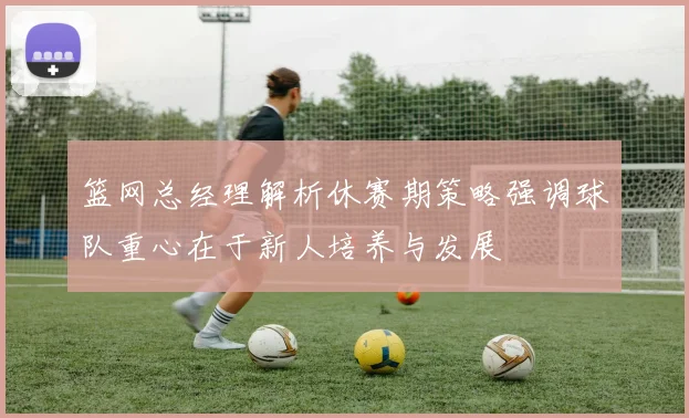 篮网总经理解析休赛期策略强调球队重心在于新人培养与发展