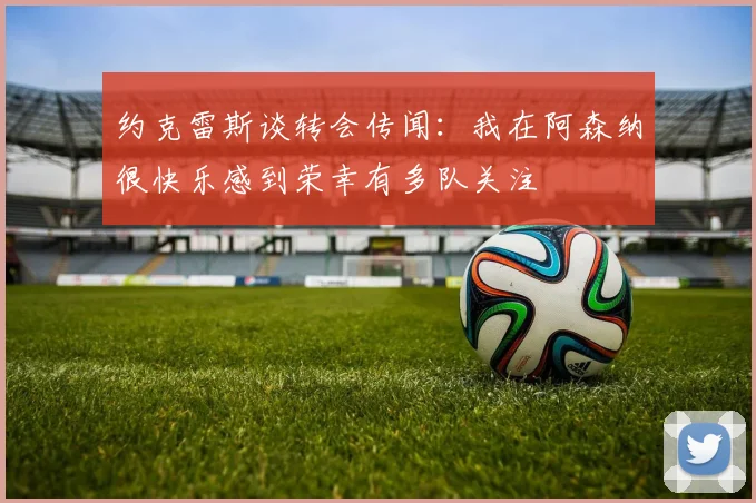 约克雷斯谈转会传闻：我在阿森纳很快乐感到荣幸有多队关注