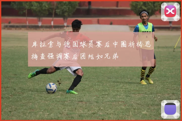 库拉索与德国球员赛后中圈祈祷恩梅查强调赛后团结如兄弟