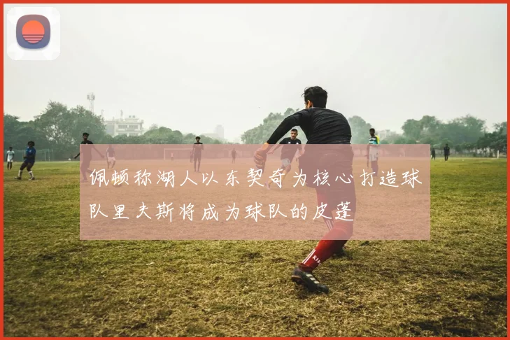 佩顿称湖人以东契奇为核心打造球队里夫斯将成为球队的皮蓬