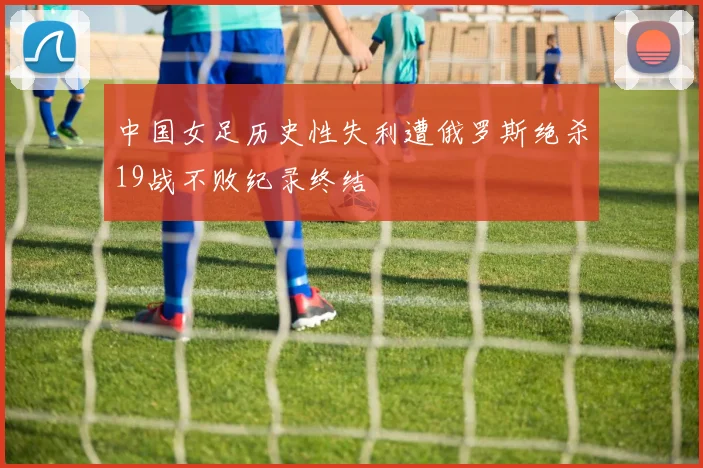 中国女足历史性失利遭俄罗斯绝杀19战不败纪录终结