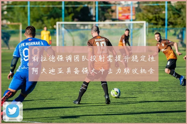 利拉德强调团队投射需提升稳定性阿夫迪亚具备强大冲击力助攻机会