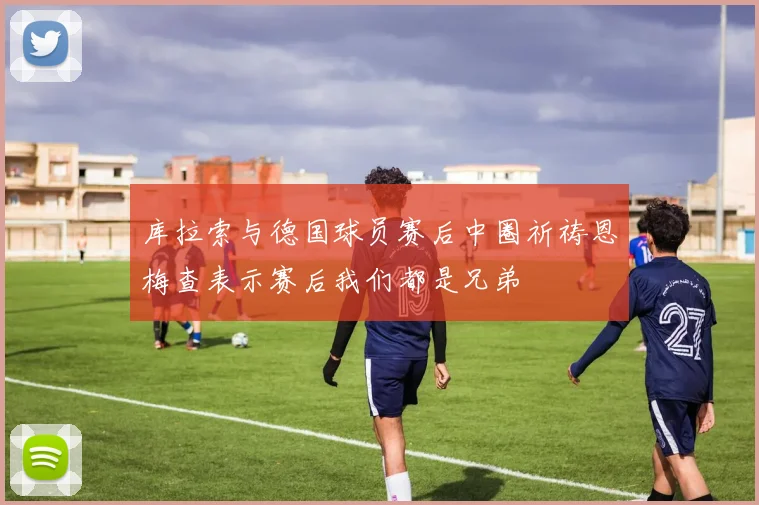 库拉索与德国球员赛后中圈祈祷恩梅查表示赛后我们都是兄弟