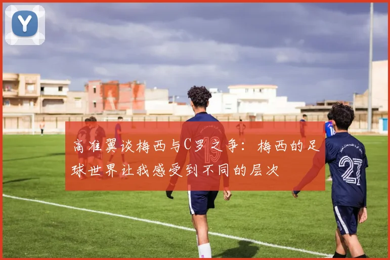 高准翼谈梅西与C罗之争：梅西的足球世界让我感受到不同的层次