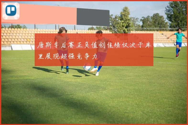 唐斯季后赛正负值创佳绩仅次于库里展现超强竞争力