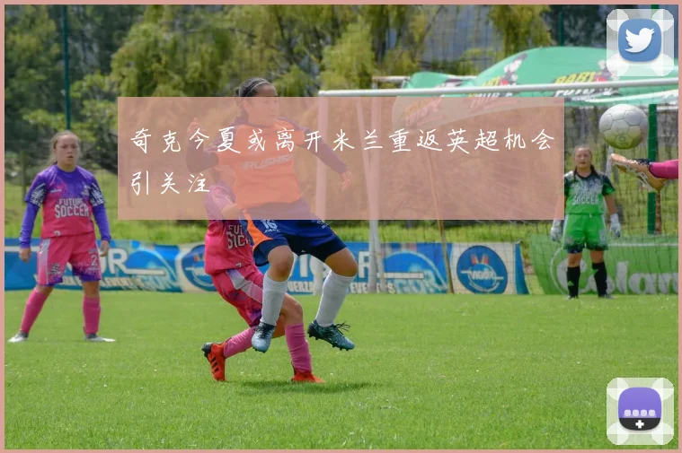 奇克今夏或离开米兰重返英超机会引关注