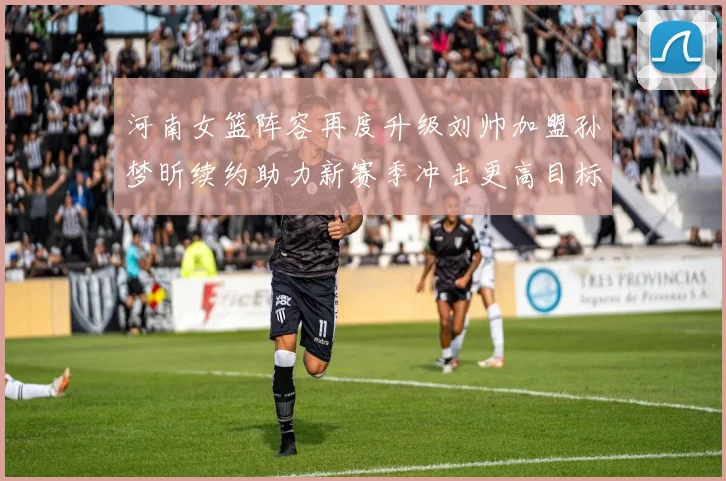 河南女篮阵容再度升级刘帅加盟孙梦昕续约助力新赛季冲击更高目标