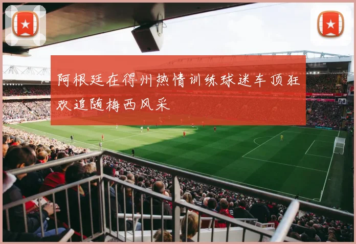 阿根廷在得州热情训练球迷车顶狂欢追随梅西风采