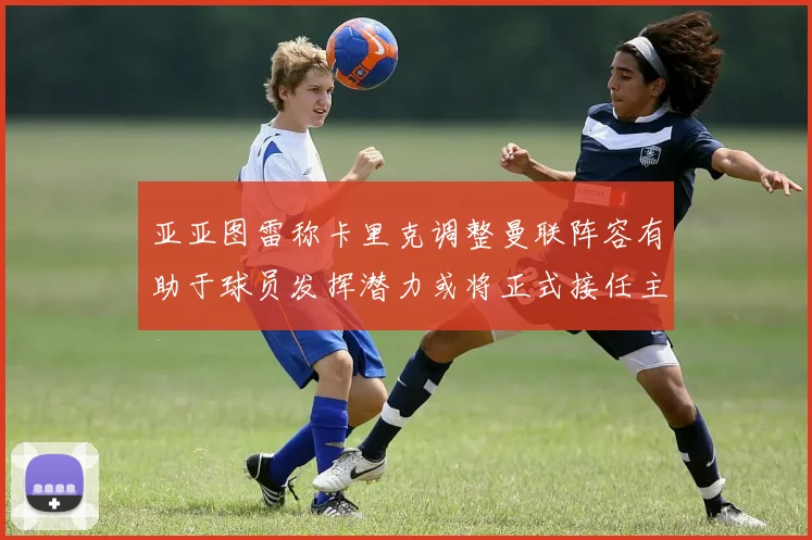 亚亚图雷称卡里克调整曼联阵容有助于球员发挥潜力或将正式接任主帅