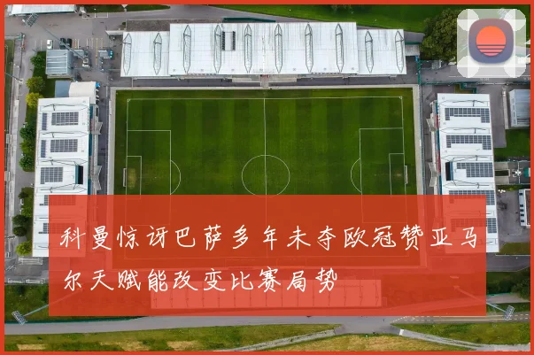 科曼惊讶巴萨多年未夺欧冠赞亚马尔天赋能改变比赛局势