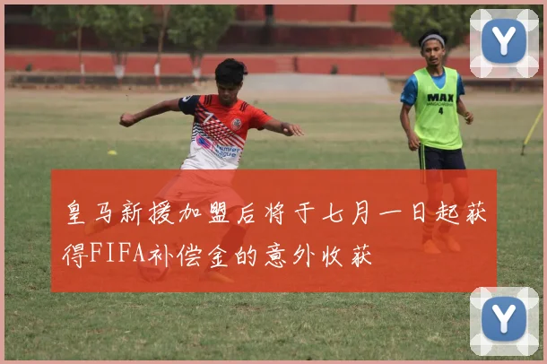皇马新援加盟后将于七月一日起获得FIFA补偿金的意外收获
