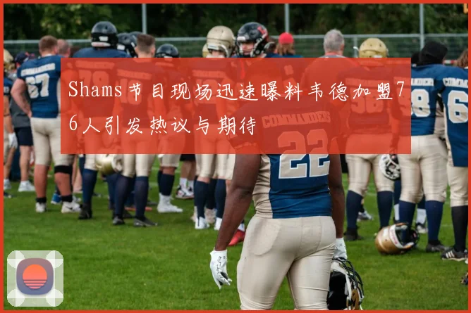 Shams节目现场迅速曝料韦德加盟76人引发热议与期待