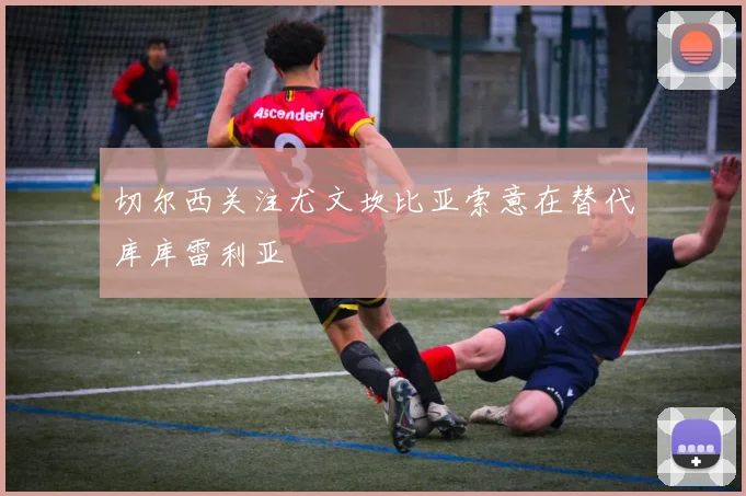 切尔西关注尤文坎比亚索意在替代库库雷利亚