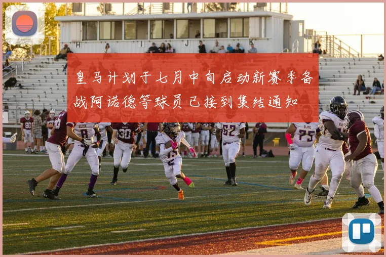 皇马计划于七月中旬启动新赛季备战阿诺德等球员已接到集结通知