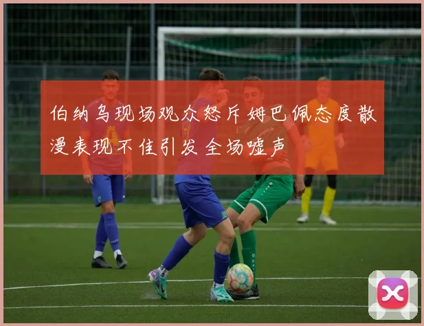 伯纳乌现场观众怒斥姆巴佩态度散漫表现不佳引发全场嘘声